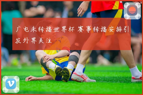 广电未转播世界杯 赛事转播安排引发外界关注